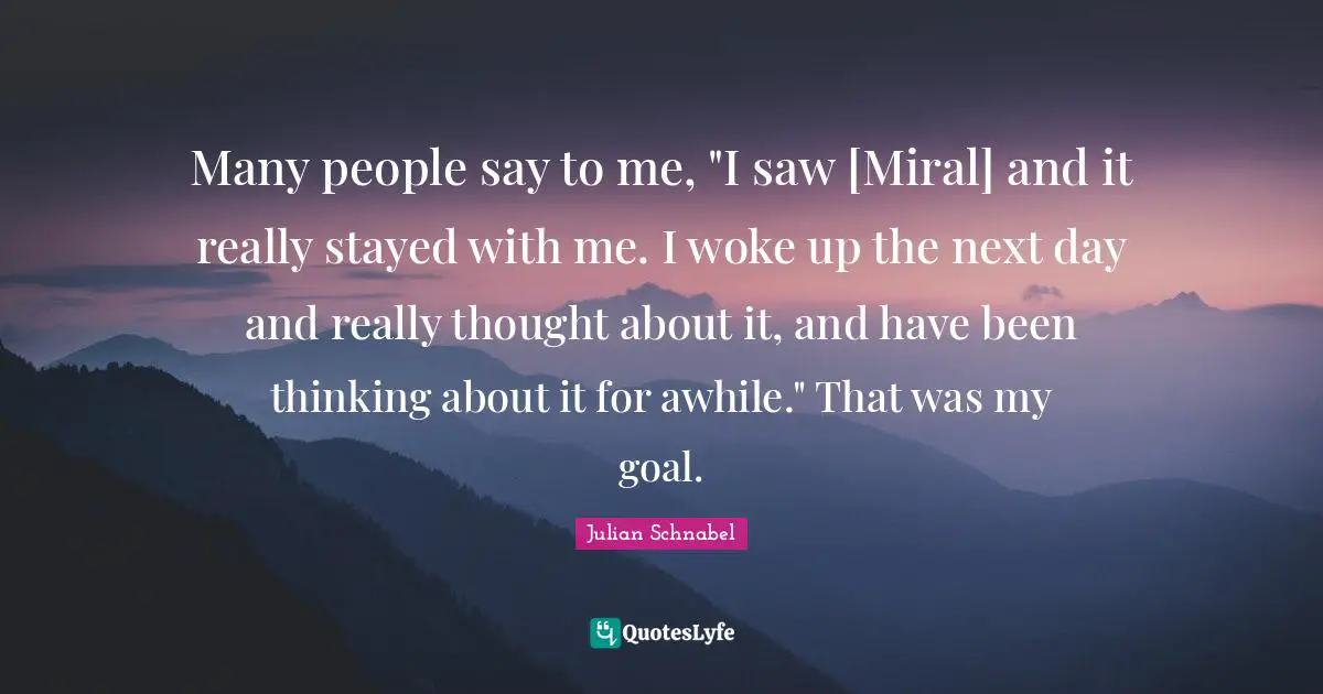 Julian Schnabel Quotes: "Many people say to me, "I saw [Miral] and it really stayed with me. I woke up the next day and really thought about it, and have been thinking about it for awhile." That was my goal."