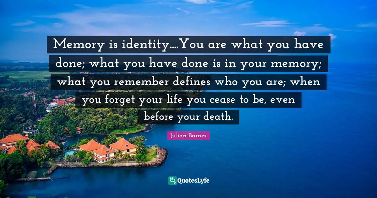 Memory is identity....You are what you have done; what you have done is in your memory; what you remember defines who you are; when you forget your life you cease to be, even before your death.