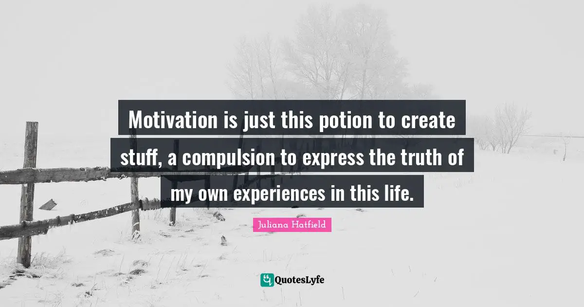 Motivation is just this potion to create stuff, a compulsion to express the truth of my own experiences in this life.