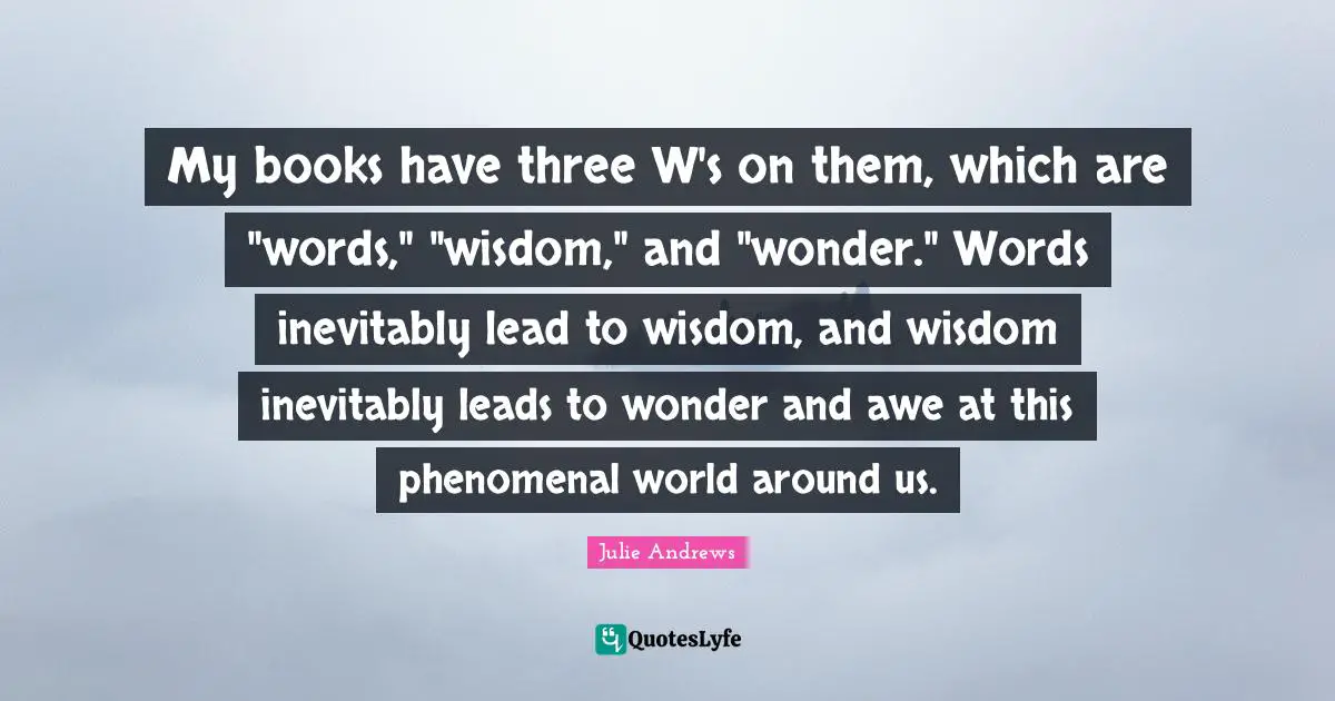 My books have three W's on them, which are "words," "wisdom," and "wonder." Words inevitably lead to wisdom, and wisdom inevitably leads to wonder and awe at this phenomenal world around us.