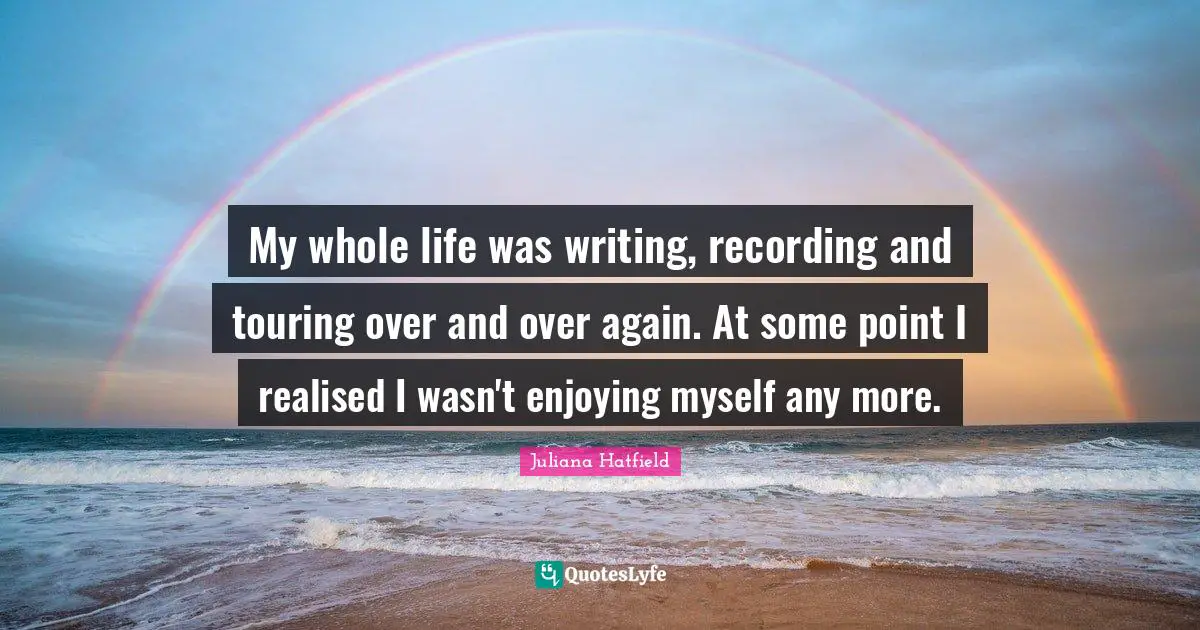 My whole life was writing, recording and touring over and over again. At some point I realised I wasn't enjoying myself any more.