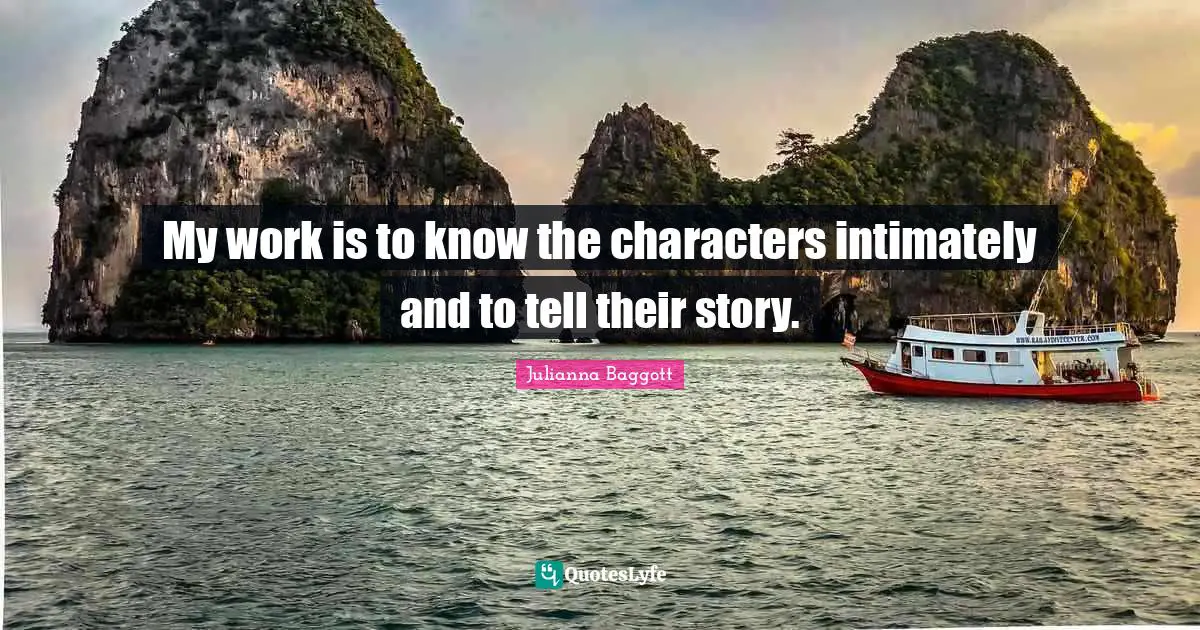 My work is to know the characters intimately and to tell their story.