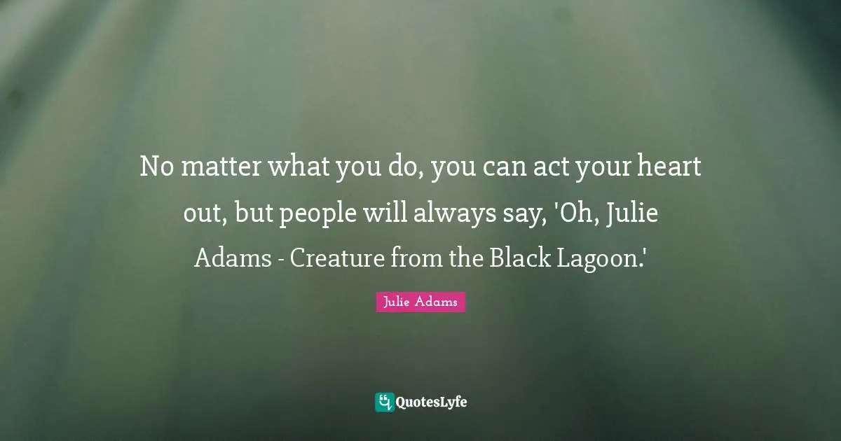 No matter what you do, you can act your heart out, but people will always say, 'Oh, Julie Adams - Creature from the Black Lagoon.'