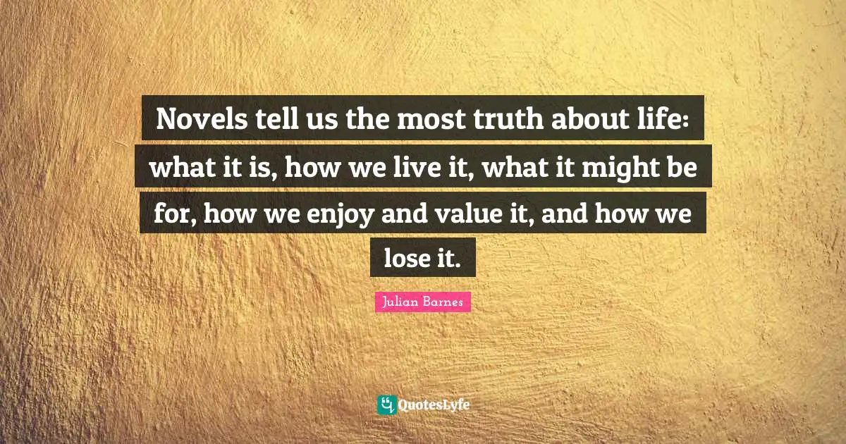 Novels tell us the most truth about life: what it is, how we live it, what it might be for, how we enjoy and value it, and how we lose it.