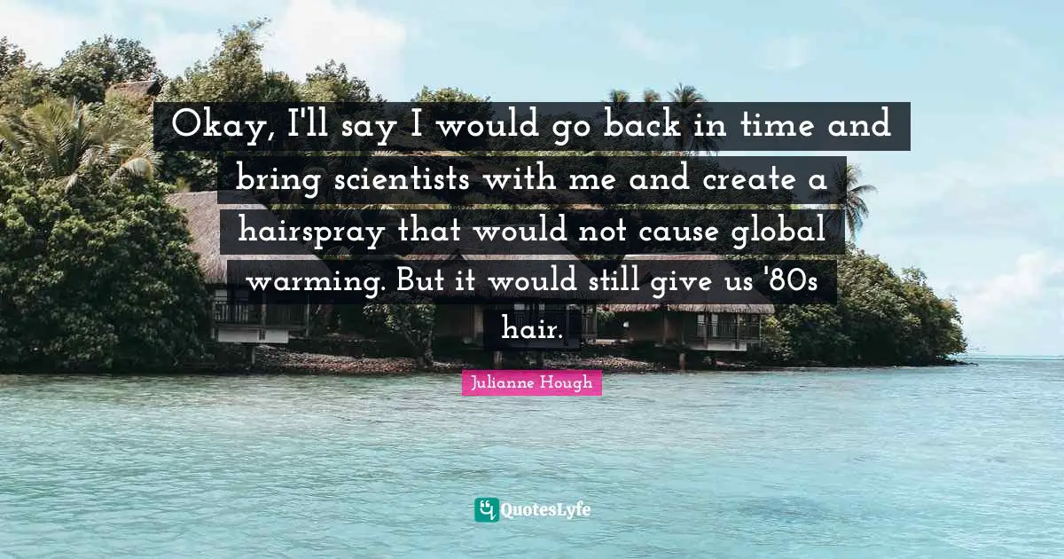 Back In Time Quotes: "Okay, I'll say I would go back in time and bring scientists with me and create a hairspray that would not cause global warming. But it would still give us '80s hair."
