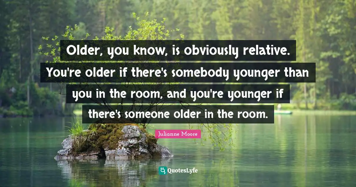 Older, you know, is obviously relative. You're older if there's somebody younger than you in the room, and you're younger if there's someone older in the room.