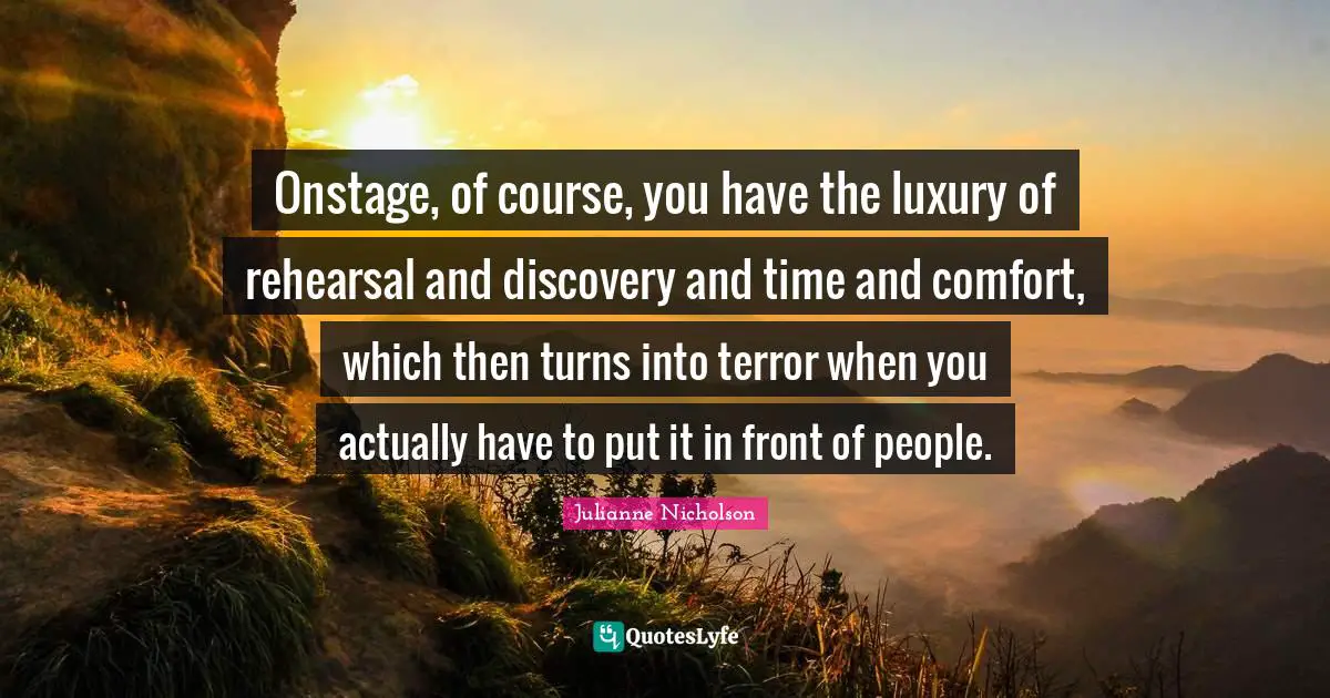 Onstage, of course, you have the luxury of rehearsal and discovery and time and comfort, which then turns into terror when you actually have to put it in front of people.