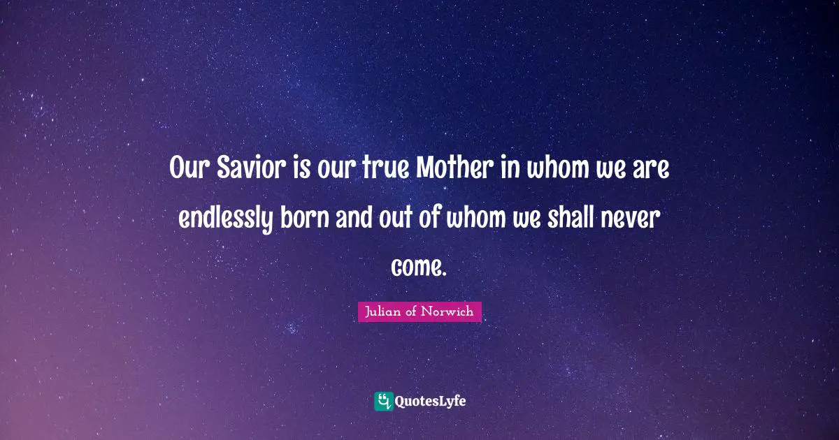 Julian Of Norwich Quotes: "Our Savior is our true Mother in whom we are endlessly born and out of whom we shall never come."