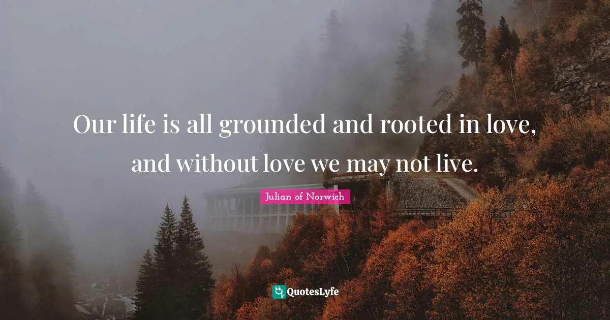 Our life is all grounded and rooted in love, and without love we may not live.
