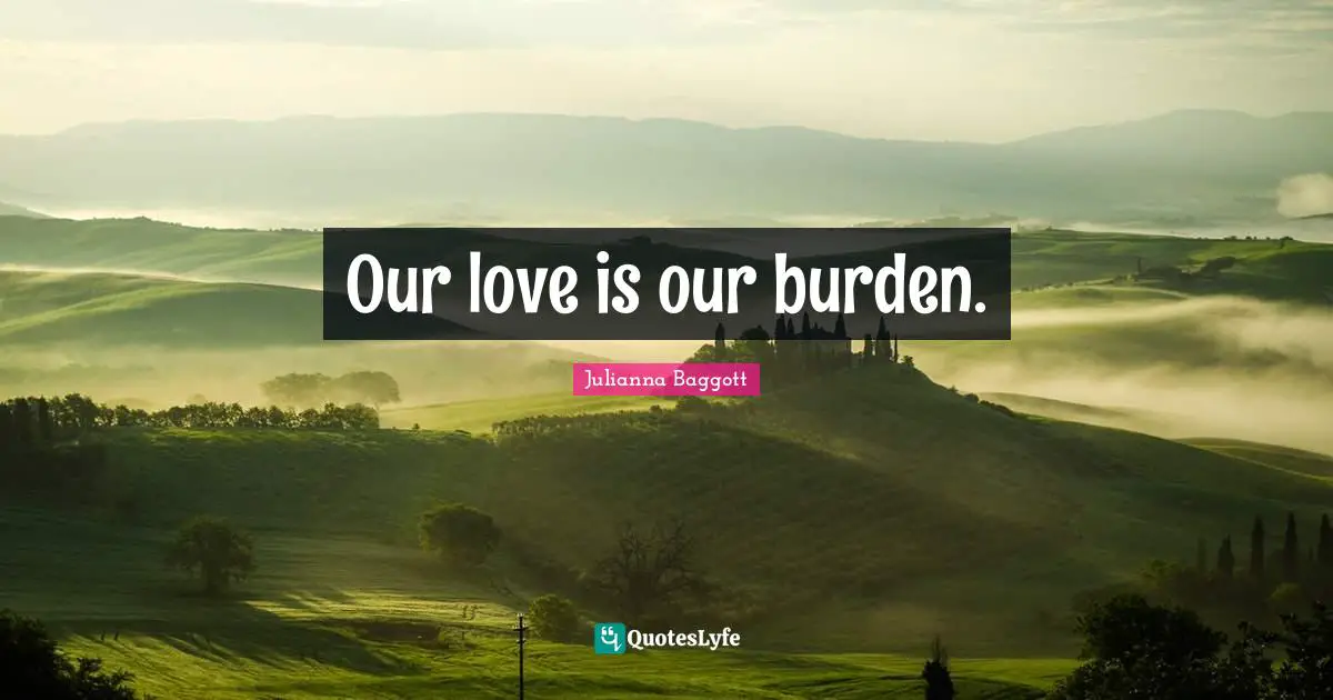 Our love is our burden.