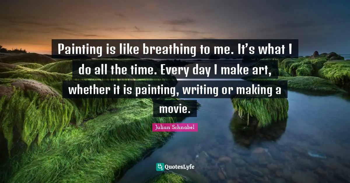 Painting is like breathing to me. It’s what I do all the time. Every day I make art, whether it is painting, writing or making a movie.