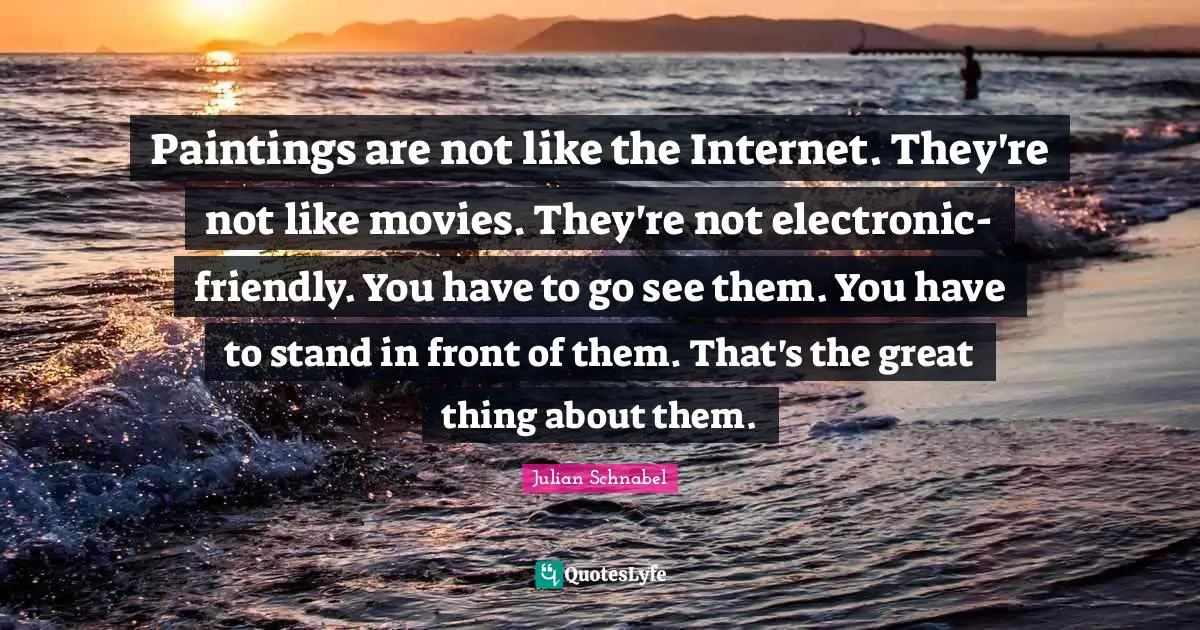 Paintings are not like the Internet. They're not like movies. They're not electronic-friendly. You have to go see them. You have to stand in front of them. That's the great thing about them.