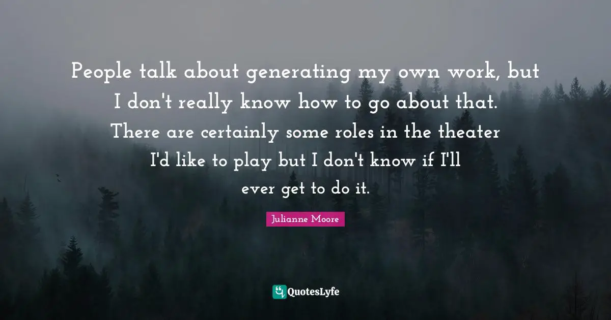 People talk about generating my own work, but I don't really know how to go about that. There are certainly some roles in the theater I'd like to play but I don't know if I'll ever get to do it.