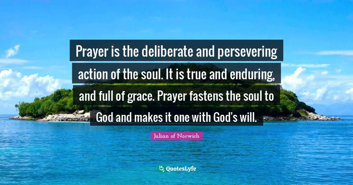 Julian Of Norwich Quotes: "Prayer is the deliberate and persevering action of the soul. It is true and enduring, and full of grace. Prayer fastens the soul to God and makes it one with God's will."