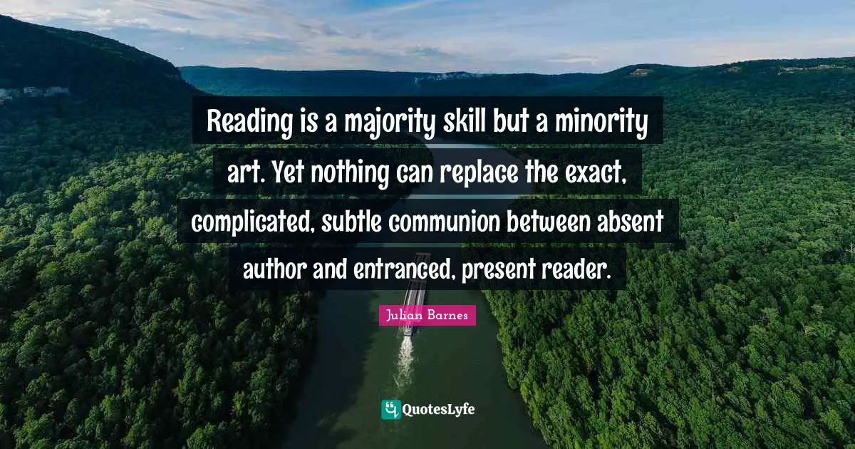 Reading is a majority skill but a minority art. Yet nothing can replace the exact, complicated, subtle communion between absent author and entranced, present reader.