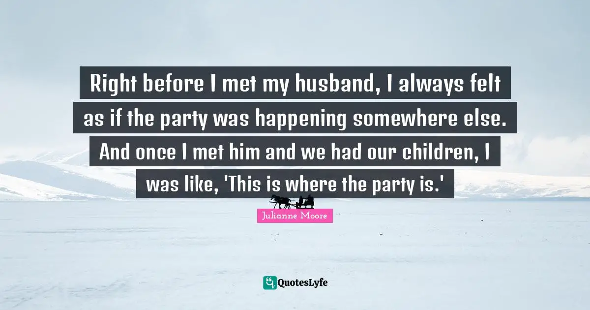 Right before I met my husband, I always felt as if the party was happening somewhere else. And once I met him and we had our children, I was like, 'This is where the party is.'