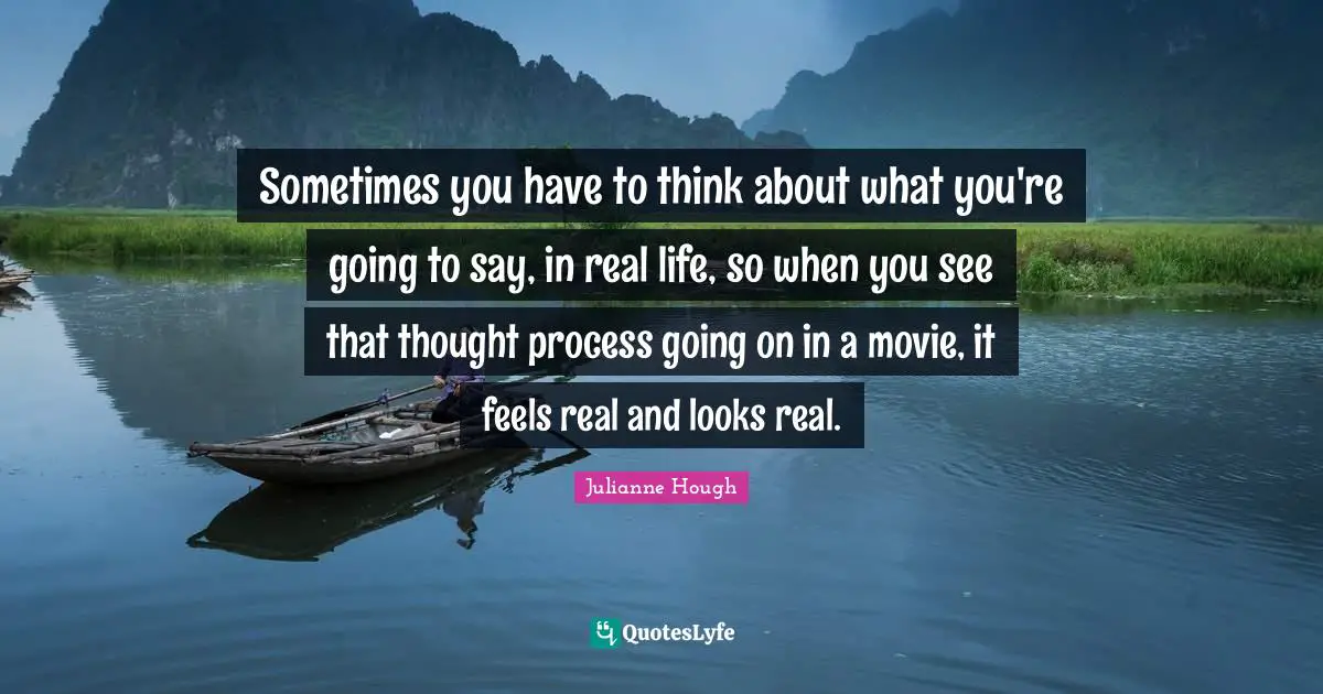 Sometimes you have to think about what you're going to say, in real life, so when you see that thought process going on in a movie, it feels real and looks real.
