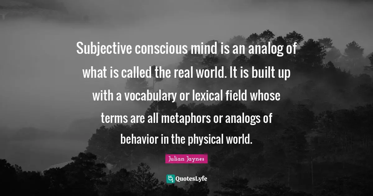 Vocabulary Quotes: "Subjective conscious mind is an analog of what is called the real world. It is built up with a vocabulary or lexical field whose terms are all metaphors or analogs of behavior in the physical world."