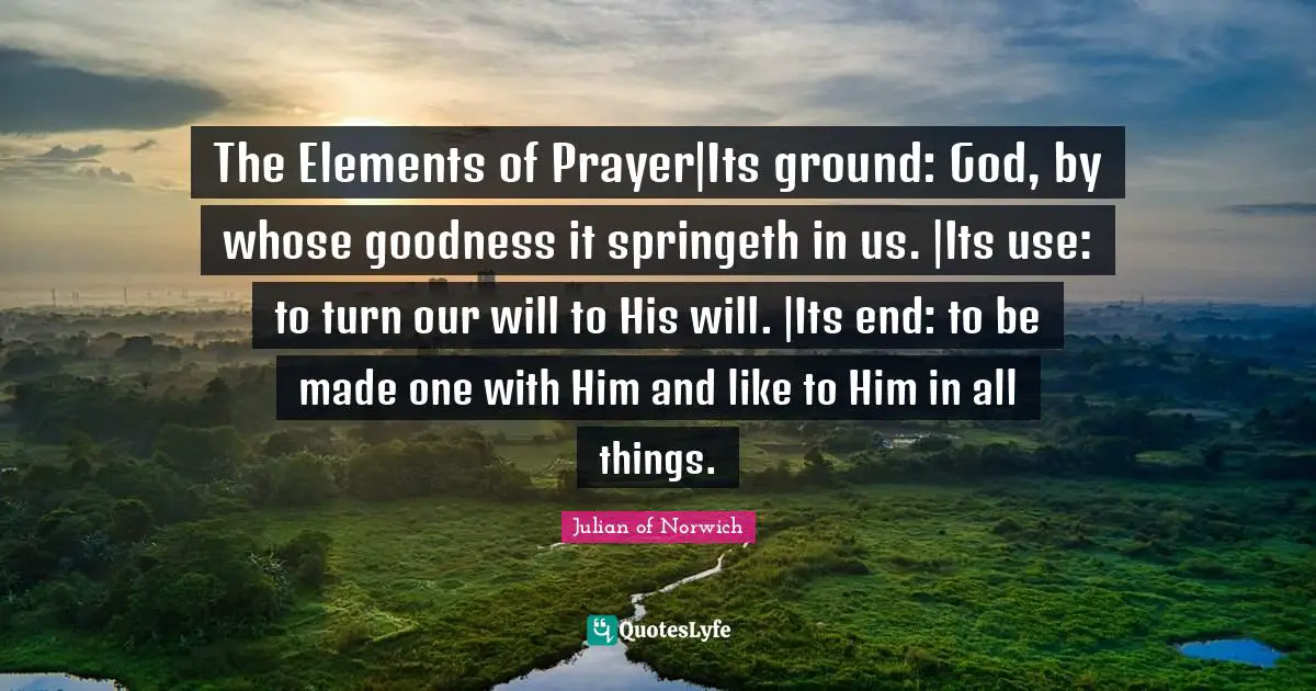 Julian Of Norwich Quotes: "The Elements of Prayer|Its ground: God, by whose goodness it springeth in us. |Its use: to turn our will to His will. |Its end: to be made one with Him and like to Him in all things."