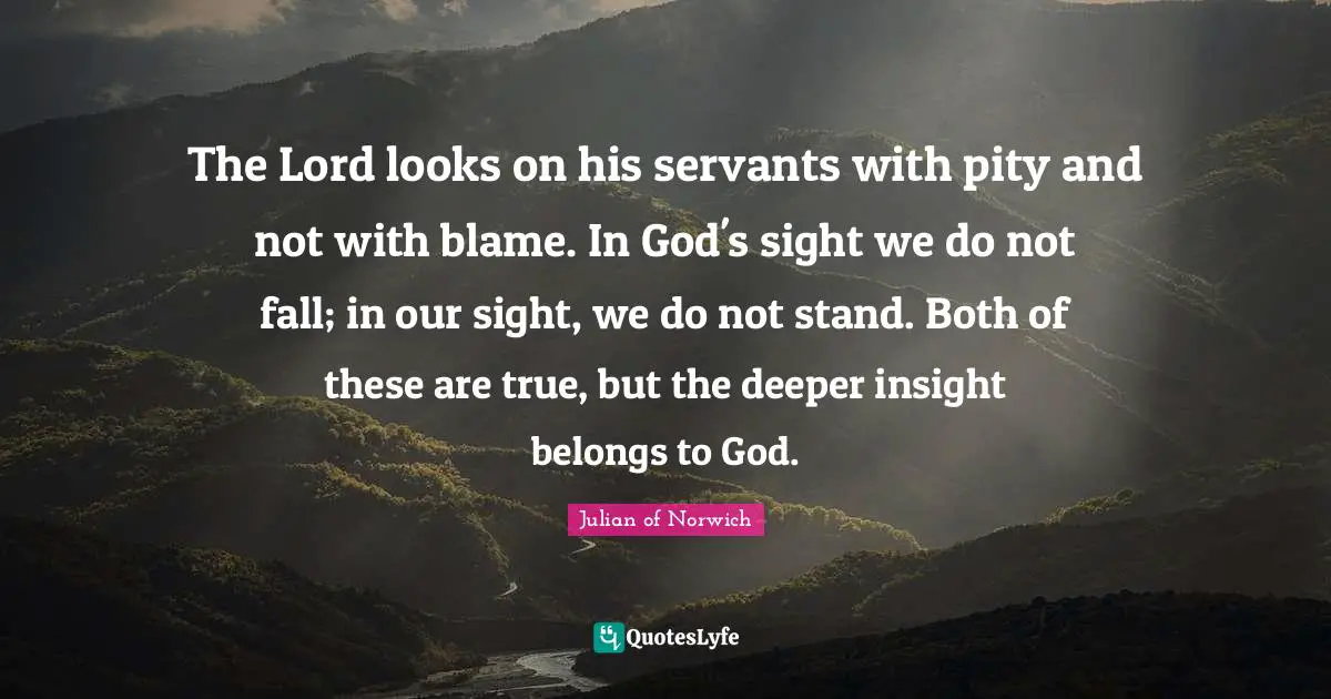 Julian Of Norwich Quotes: "The Lord looks on his servants with pity and not with blame. In God's sight we do not fall; in our sight, we do not stand. Both of these are true, but the deeper insight belongs to God."