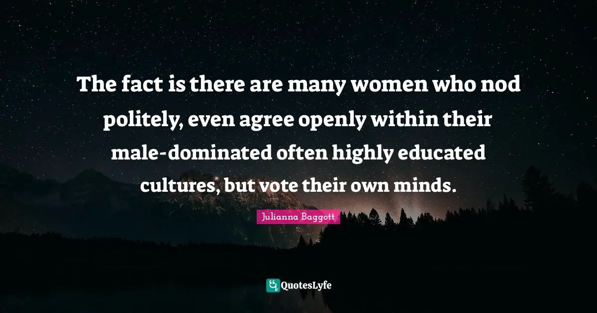 The fact is there are many women who nod politely, even agree openly within their male-dominated often highly educated cultures, but vote their own minds.