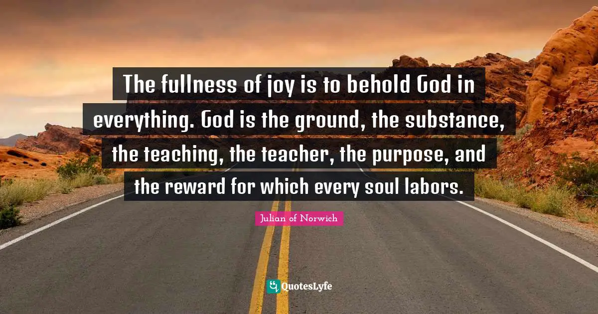 Julian Of Norwich Quotes: "The fullness of joy is to behold God in everything. God is the ground, the substance, the teaching, the teacher, the purpose, and the reward for which every soul labors."