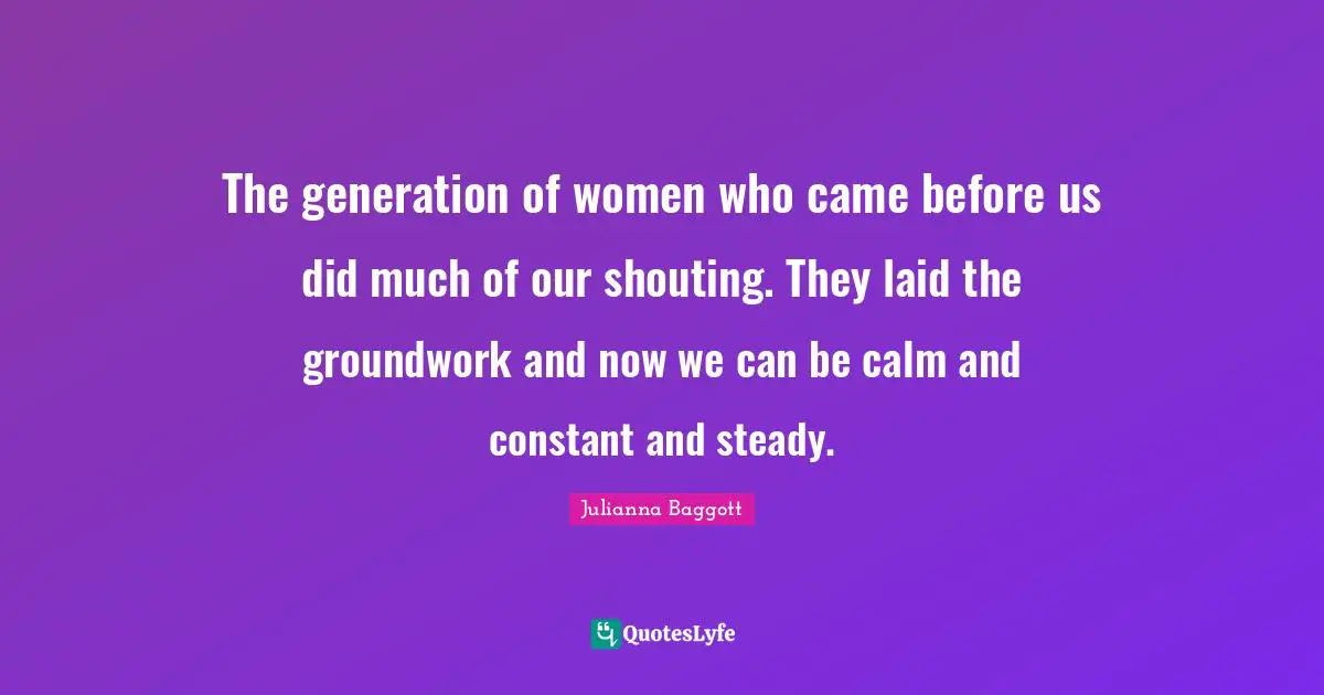 Julianna Baggott Quotes: "The generation of women who came before us did much of our shouting. They laid the groundwork and now we can be calm and constant and steady."