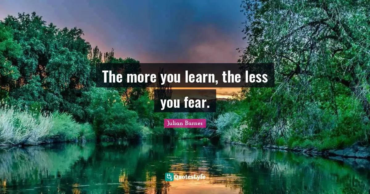 The more you learn, the less you fear.