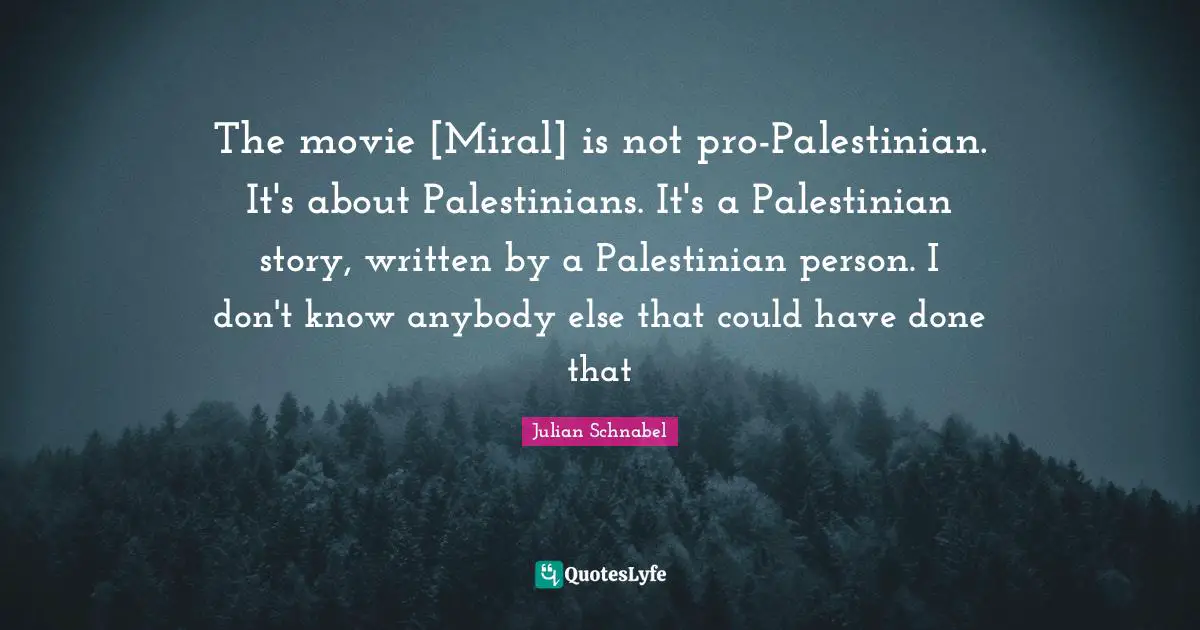The movie [Miral] is not pro-Palestinian. It's about Palestinians. It's a Palestinian story, written by a Palestinian person. I don't know anybody else that could have done that
