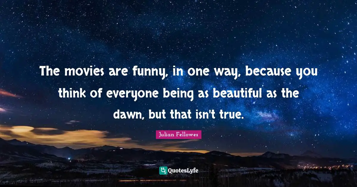 The movies are funny, in one way, because you think of everyone being as beautiful as the dawn, but that isn't true.