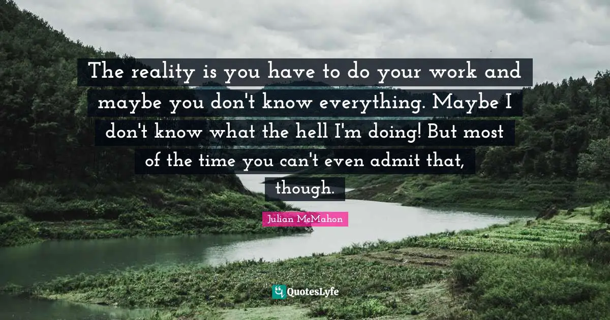 The reality is you have to do your work and maybe you don't know everything. Maybe I don't know what the hell I'm doing! But most of the time you can't even admit that, though.