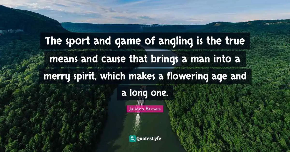 The sport and game of angling is the true means and cause that brings a man into a merry spirit, which makes a flowering age and a long one.