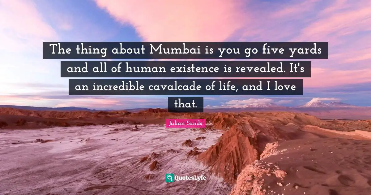 The thing about Mumbai is you go five yards and all of human existence is revealed. It's an incredible cavalcade of life, and I love that.