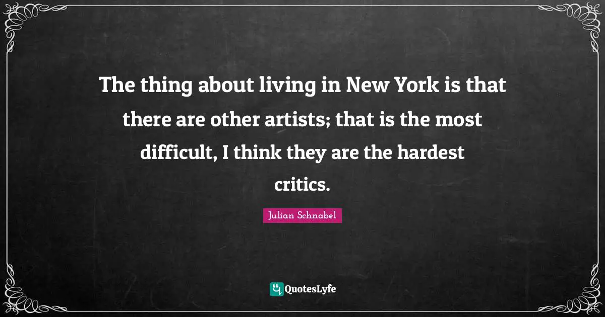 The thing about living in New York is that there are other artists; that is the most difficult, I think they are the hardest critics.