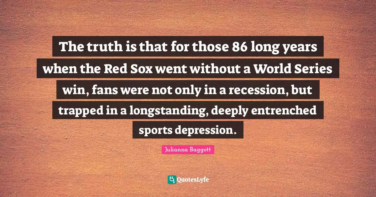 Julianna Baggott Quotes: "The truth is that for those 86 long years when the Red Sox went without a World Series win, fans were not only in a recession, but trapped in a longstanding, deeply entrenched sports depression."