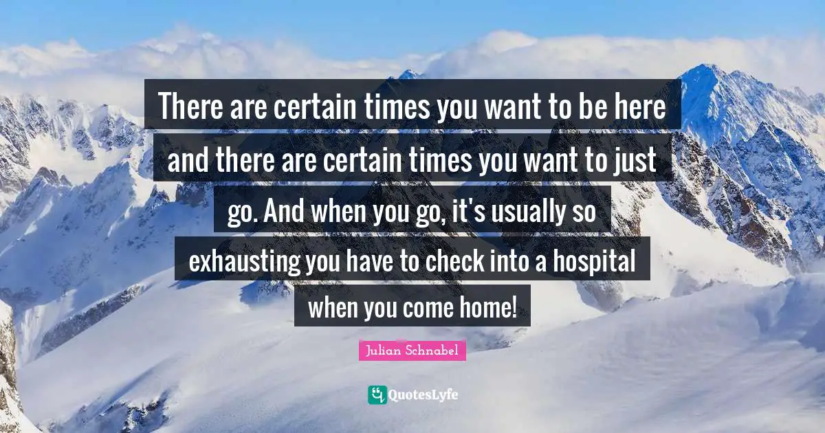 There are certain times you want to be here and there are certain times you want to just go. And when you go, it's usually so exhausting you have to check into a hospital when you come home!