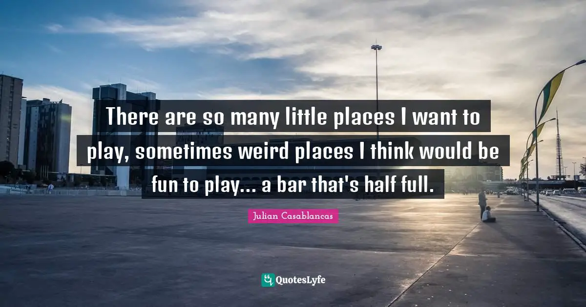 There are so many little places I want to play, sometimes weird places I think would be fun to play... a bar that's half full.