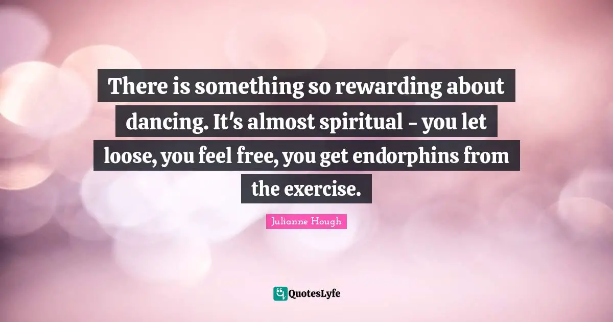 There is something so rewarding about dancing. It's almost spiritual - you let loose, you feel free, you get endorphins from the exercise.