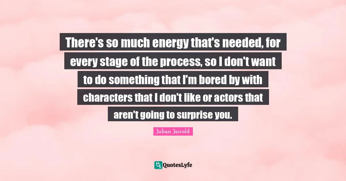 There's so much energy that's needed, for every stage of the process, so I don't want to do something that I'm bored by with characters that I don't like or actors that aren't going to surprise you.