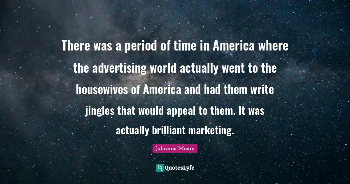 There was a period of time in America where the advertising world actually went to the housewives of America and had them write jingles that would appeal to them. It was actually brilliant marketing.