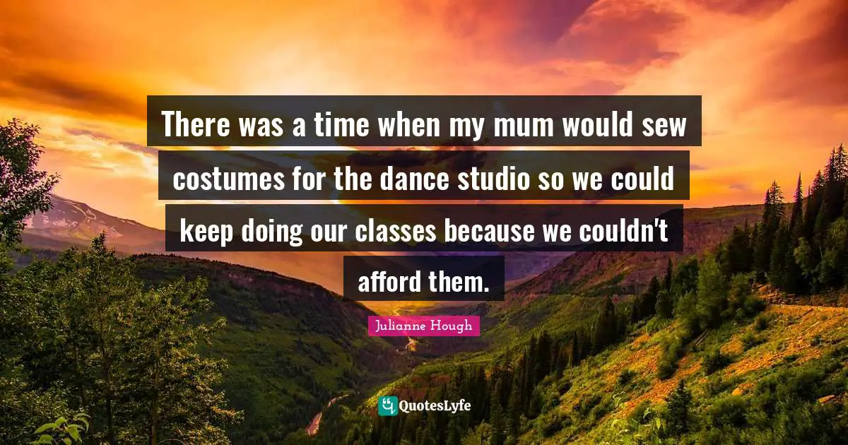 There was a time when my mum would sew costumes for the dance studio so we could keep doing our classes because we couldn't afford them.