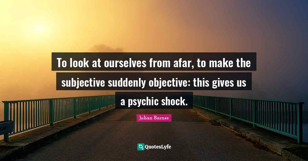 To look at ourselves from afar, to make the subjective suddenly objective: this gives us a psychic shock.
