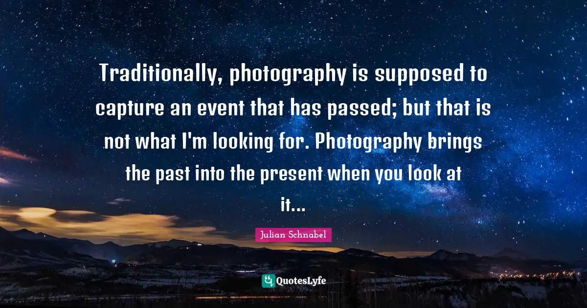 Traditionally, photography is supposed to capture an event that has passed; but that is not what I'm looking for. Photography brings the past into the present when you look at it...