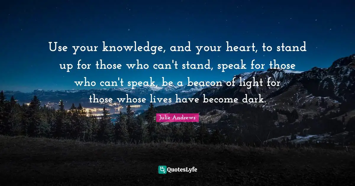 Use your knowledge, and your heart, to stand up for those who can't stand, speak for those who can't speak, be a beacon of light for those whose lives have become dark.