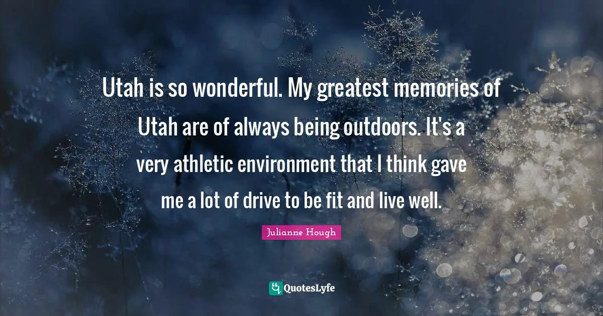 Utah is so wonderful. My greatest memories of Utah are of always being outdoors. It's a very athletic environment that I think gave me a lot of drive to be fit and live well.
