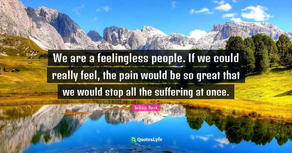 We are a feelingless people. If we could really feel, the pain would be so great that we would stop all the suffering at once.