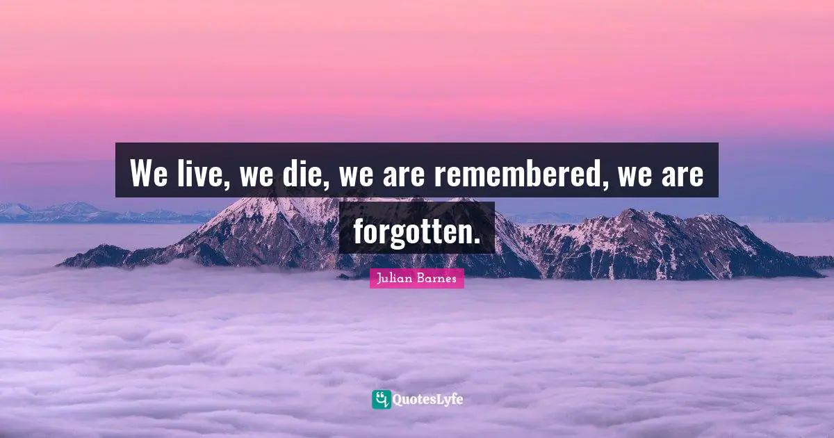 We live, we die, we are remembered, we are forgotten.