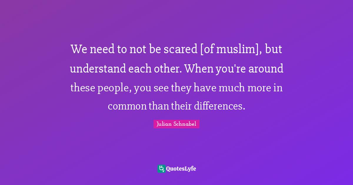 We need to not be scared [of muslim], but understand each other. When you're around these people, you see they have much more in common than their differences.