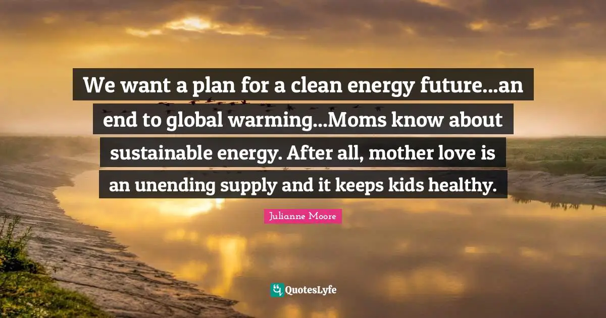 Julianne Moore Quotes: "We want a plan for a clean energy future...an end to global warming...Moms know about sustainable energy. After all, mother love is an unending supply and it keeps kids healthy."