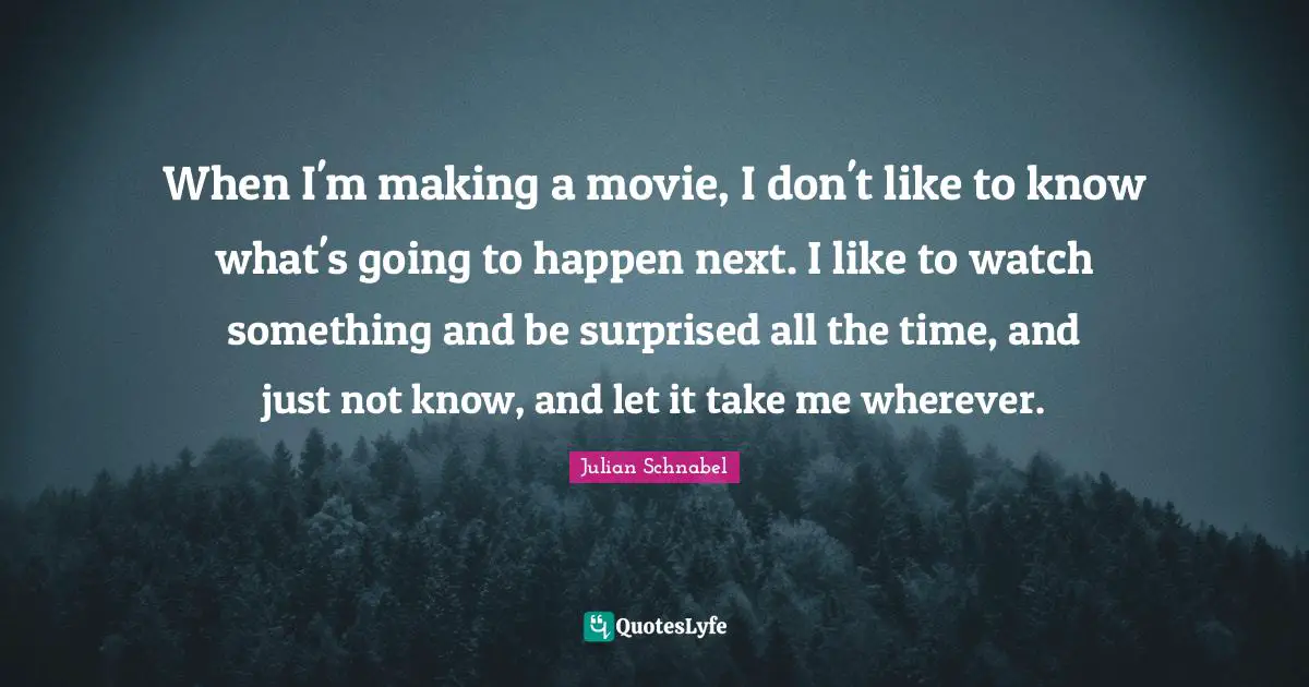 When I'm making a movie, I don't like to know what's going to happen next. I like to watch something and be surprised all the time, and just not know, and let it take me wherever.